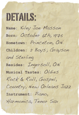 Details:
Name: Kiley Joe MassonBorn: October 6th, 1975Hometown: Princeton, ON.
Children: 2 Boys; Grayson  and SterlingResides: Ingersoll, ON Musical Tastes: Oldies Rock & Roll, Gospel, Country, New Orleans JazzInstrument: Piano, Harmonica, Tenor Sax