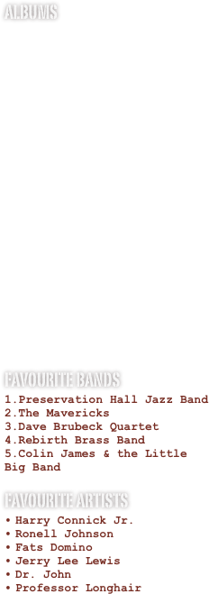 Albums

















Favourite Bands
Preservation Hall Jazz Band
The Mavericks
Dave Brubeck Quartet
Rebirth Brass Band
Colin James & the Little Big Band
Favourite Artists
Harry Connick Jr.
Ronell Johnson
Fats Domino
Jerry Lee Lewis
Dr. John
Professor Longhair